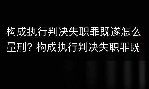 构成执行判决失职罪既遂怎么量刑? 构成执行判决失职罪既遂怎么量刑标准
