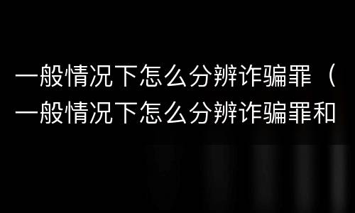 一般情况下怎么分辨诈骗罪（一般情况下怎么分辨诈骗罪和诈骗罪）