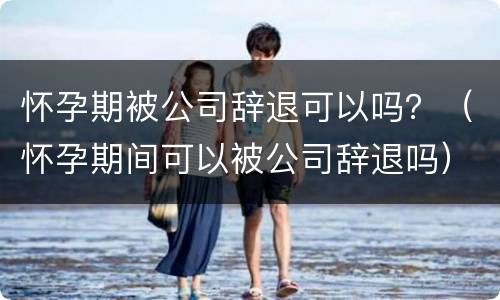 怀孕期被公司辞退可以吗？（怀孕期间可以被公司辞退吗）