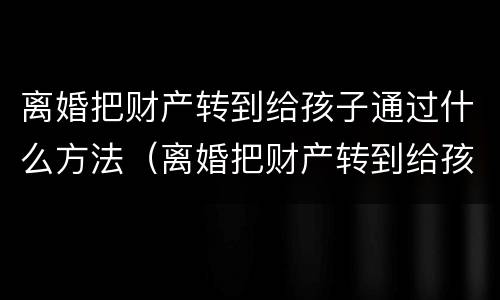 离婚把财产转到给孩子通过什么方法（离婚把财产转到给孩子通过什么方法要回来）