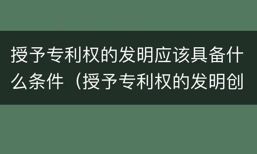 授予专利权的发明应该具备什么条件（授予专利权的发明创造必须具备的条件）