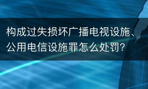 构成过失损坏广播电视设施、公用电信设施罪怎么处罚？
