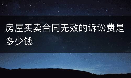 房屋买卖合同无效的诉讼费是多少钱