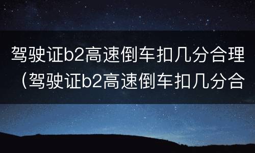 驾驶证b2高速倒车扣几分合理（驾驶证b2高速倒车扣几分合理嘛）