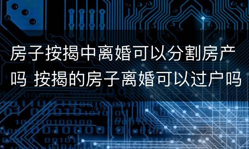 房子按揭中离婚可以分割房产吗 按揭的房子离婚可以过户吗