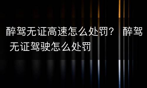 醉驾无证高速怎么处罚？ 醉驾 无证驾驶怎么处罚