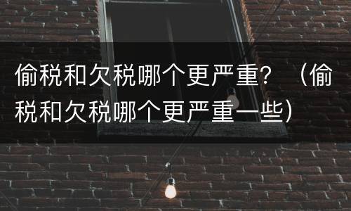 偷税和欠税哪个更严重？（偷税和欠税哪个更严重一些）
