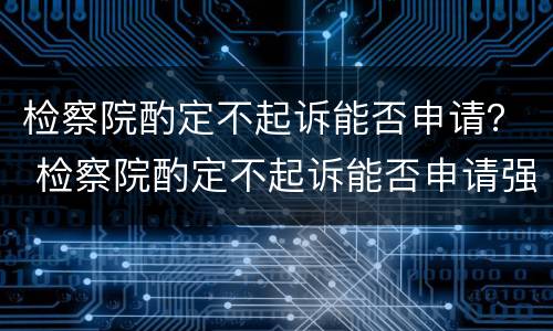 检察院酌定不起诉能否申请？ 检察院酌定不起诉能否申请强制执行