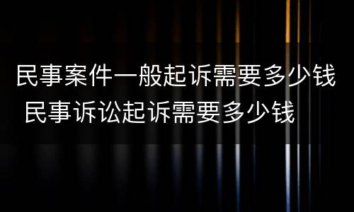 民事案件一般起诉需要多少钱 民事诉讼起诉需要多少钱