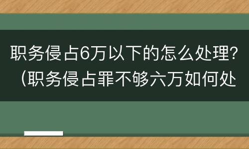 职务侵占6万以下的怎么处理？（职务侵占罪不够六万如何处理）