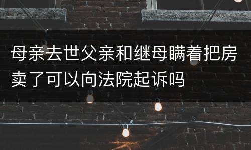 母亲去世父亲和继母瞒着把房卖了可以向法院起诉吗