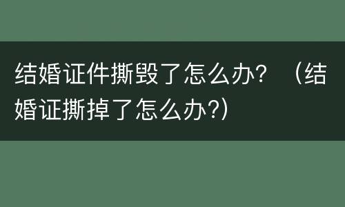 结婚证件撕毁了怎么办？（结婚证撕掉了怎么办?）