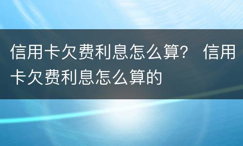 信用卡欠费利息怎么算？ 信用卡欠费利息怎么算的