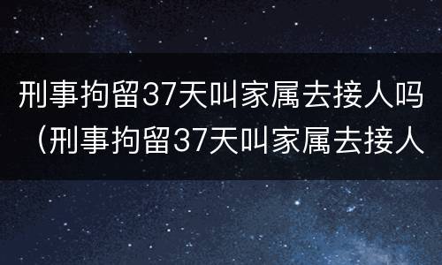 刑事拘留37天叫家属去接人吗（刑事拘留37天叫家属去接人吗怎么办）