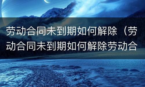 劳动合同未到期如何解除（劳动合同未到期如何解除劳动合同）