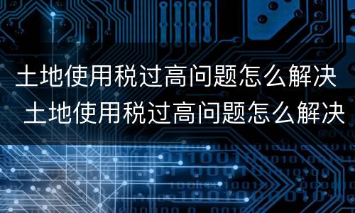 土地使用税过高问题怎么解决 土地使用税过高问题怎么解决的