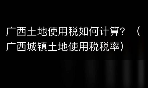 广西土地使用税如何计算？（广西城镇土地使用税税率）