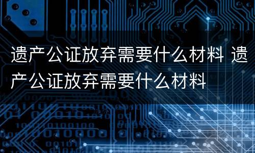 遗产公证放弃需要什么材料 遗产公证放弃需要什么材料