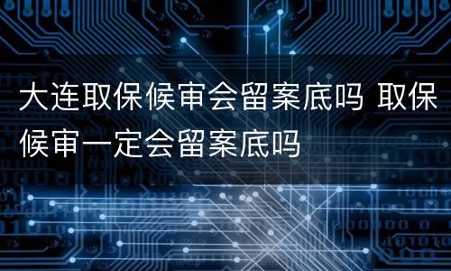 大连取保候审会留案底吗 取保候审一定会留案底吗