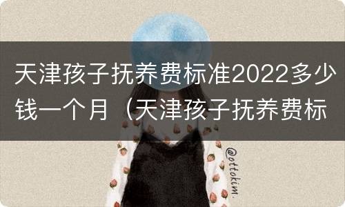 天津孩子抚养费标准2022多少钱一个月（天津孩子抚养费标准2022多少钱一个月呢）