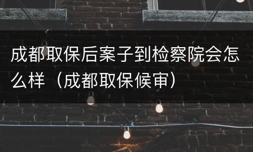 成都取保后案子到检察院会怎么样（成都取保候审）