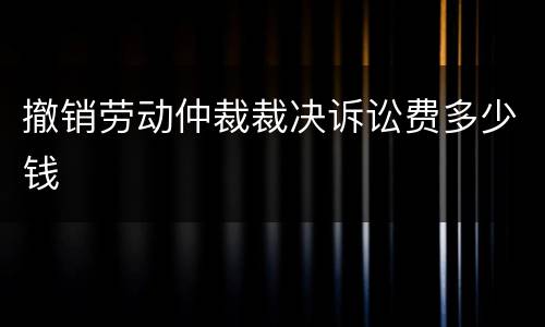 撤销劳动仲裁裁决诉讼费多少钱