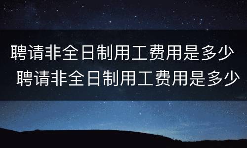 聘请非全日制用工费用是多少 聘请非全日制用工费用是多少啊