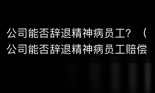 公司能否辞退精神病员工？（公司能否辞退精神病员工赔偿标准）