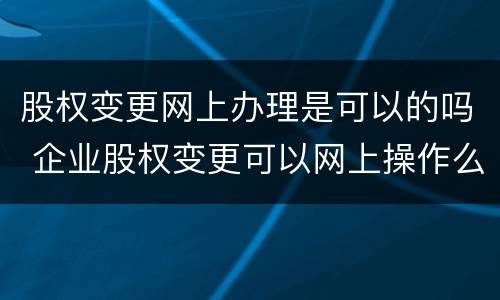 股权变更网上办理是可以的吗 企业股权变更可以网上操作么