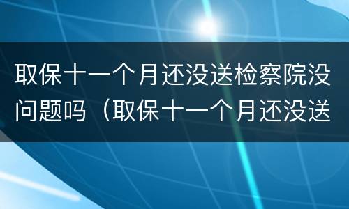 取保十一个月还没送检察院没问题吗（取保十一个月还没送检察院没问题吗怎么回事）