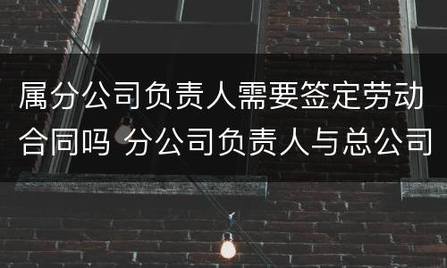 属分公司负责人需要签定劳动合同吗 分公司负责人与总公司是否存在劳动关系