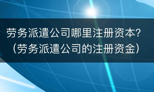 劳务派遣公司哪里注册资本？（劳务派遣公司的注册资金）