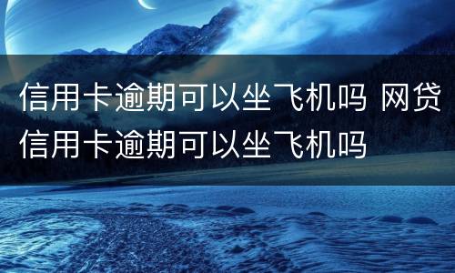 信用卡逾期可以坐飞机吗 网贷信用卡逾期可以坐飞机吗