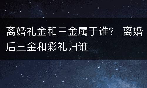 离婚礼金和三金属于谁？ 离婚后三金和彩礼归谁