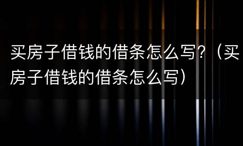 买房子借钱的借条怎么写?（买房子借钱的借条怎么写）