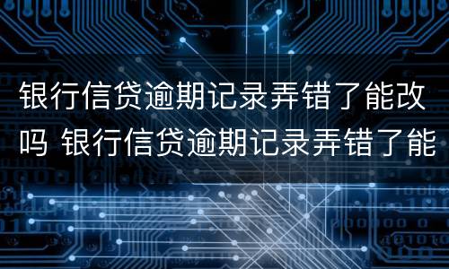 银行信贷逾期记录弄错了能改吗 银行信贷逾期记录弄错了能改吗