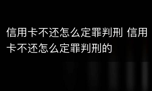信用卡不还怎么定罪判刑 信用卡不还怎么定罪判刑的