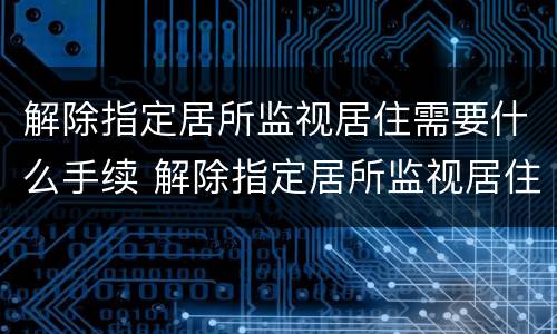 解除指定居所监视居住需要什么手续 解除指定居所监视居住需要什么手续和证件
