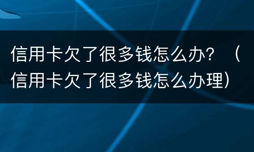 信用卡欠了很多钱怎么办？（信用卡欠了很多钱怎么办理）