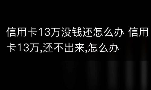 信用卡13万没钱还怎么办 信用卡13万,还不出来,怎么办