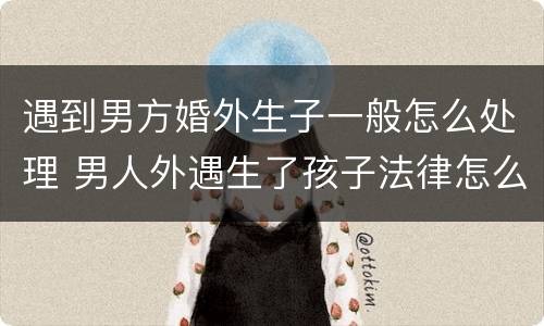 遇到男方婚外生子一般怎么处理 男人外遇生了孩子法律怎么处理