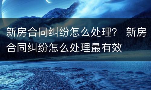 新房合同纠纷怎么处理？ 新房合同纠纷怎么处理最有效