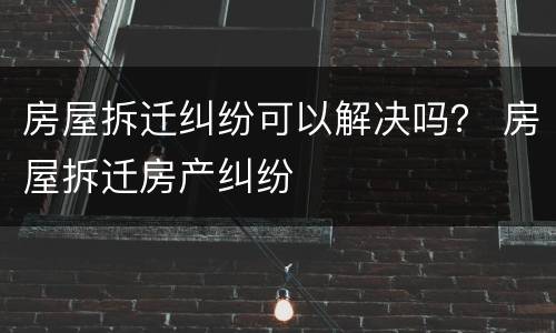 房屋拆迁纠纷可以解决吗？ 房屋拆迁房产纠纷