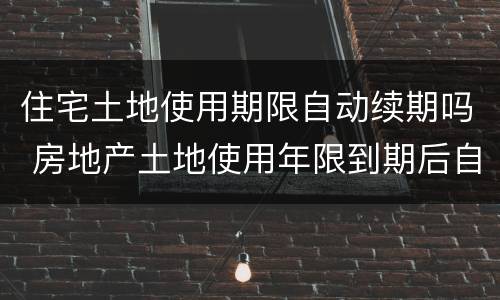 住宅土地使用期限自动续期吗 房地产土地使用年限到期后自动续期