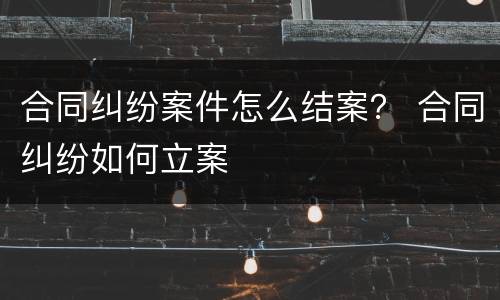 合同纠纷案件怎么结案？ 合同纠纷如何立案
