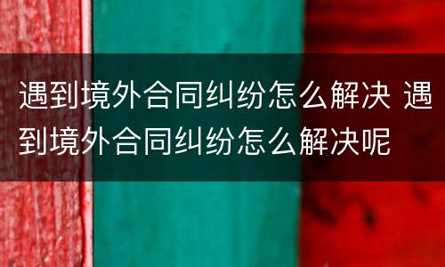 遇到境外合同纠纷怎么解决 遇到境外合同纠纷怎么解决呢