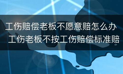 工伤赔偿老板不愿意赔怎么办 工伤老板不按工伤赔偿标准赔怎么办