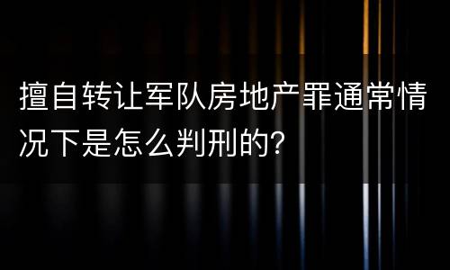 擅自转让军队房地产罪通常情况下是怎么判刑的？