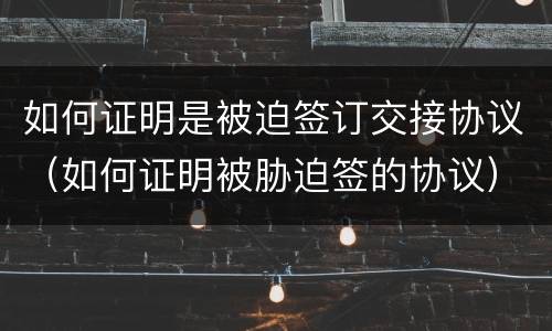 如何证明是被迫签订交接协议（如何证明被胁迫签的协议）