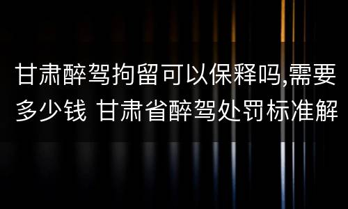 甘肃醉驾拘留可以保释吗,需要多少钱 甘肃省醉驾处罚标准解读意见